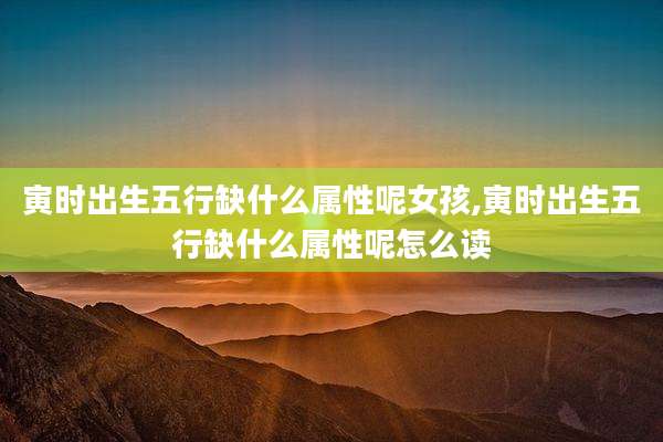 寅时出生五行缺什么属性呢女孩,寅时出生五行缺什么属性呢怎么读