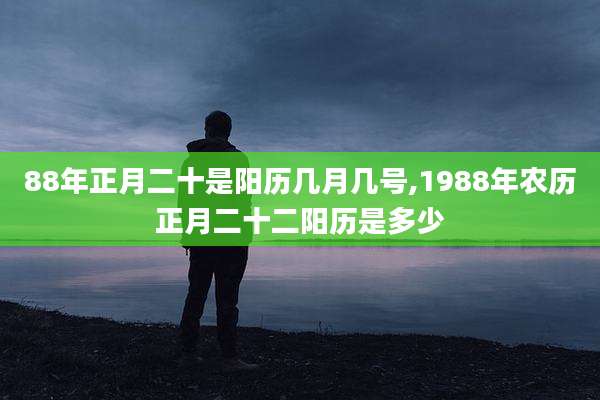 88年正月二十是阳历几月几号,1988年农历正月二十二阳历是多少