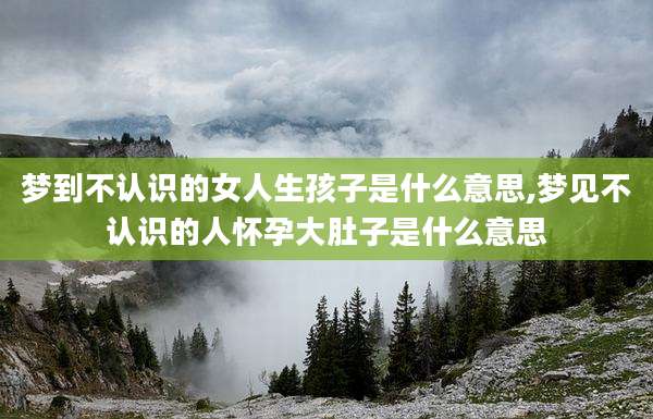 梦到不认识的女人生孩子是什么意思,梦见不认识的人怀孕大肚子是什么意思