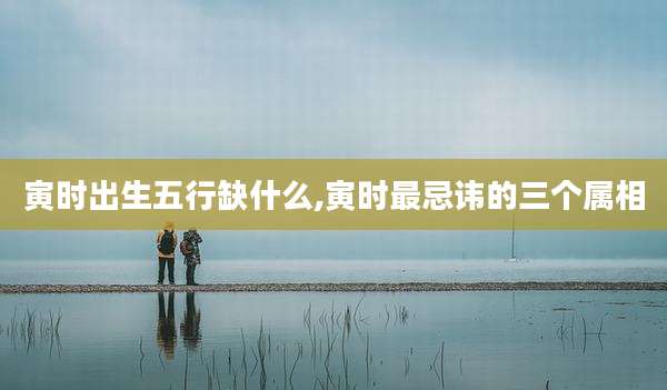 寅时出生五行缺什么,寅时最忌讳的三个属相