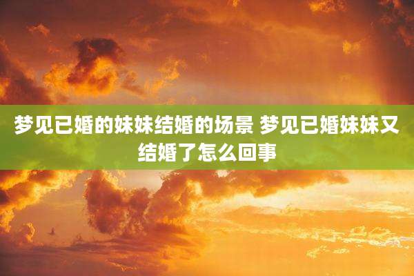 梦见已婚的妹妹结婚的场景 梦见已婚妹妹又结婚了怎么回事
