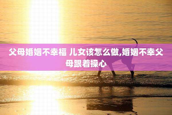父母婚姻不幸福 儿女该怎么做,婚姻不幸父母跟着操心