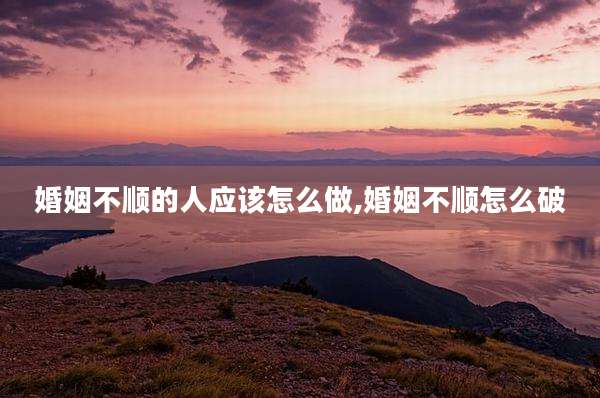 婚姻不顺的人应该怎么做,婚姻不顺怎么破