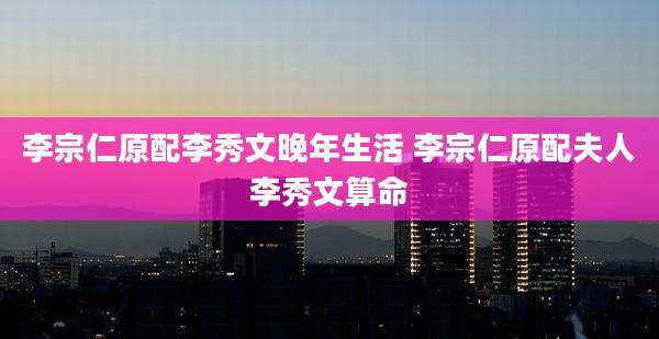 李宗仁原配李秀文晚年生活 李宗仁原配夫人李秀文算命