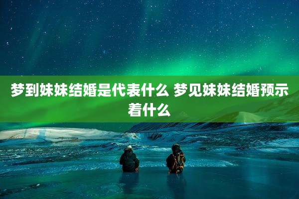 梦到妹妹结婚是代表什么 梦见妹妹结婚预示着什么