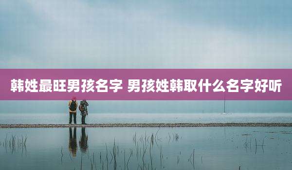 韩姓最旺男孩名字 男孩姓韩取什么名字好听