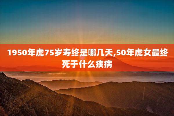 1950年虎75岁寿终是哪几天,50年虎女最终死于什么疾病