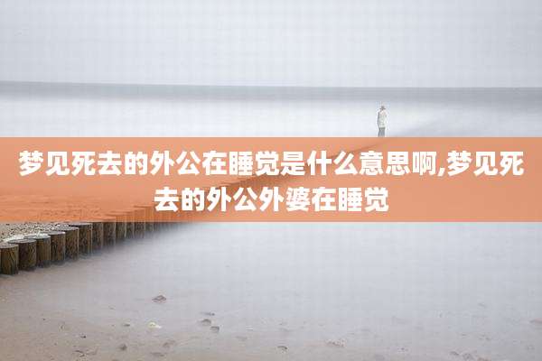 梦见死去的外公在睡觉是什么意思啊,梦见死去的外公外婆在睡觉