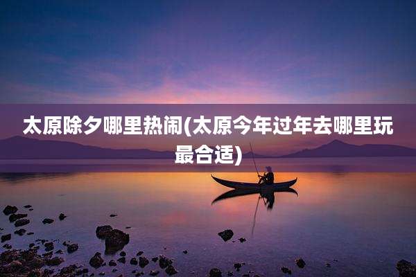 太原除夕哪里热闹(太原今年过年去哪里玩最合适)
