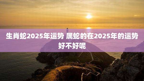 生肖蛇2025年运势 属蛇的在2025年的运势好不好呢