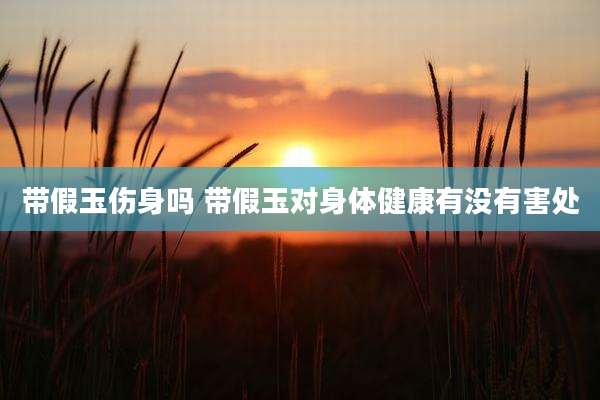 带假玉伤身吗 带假玉对身体健康有没有害处