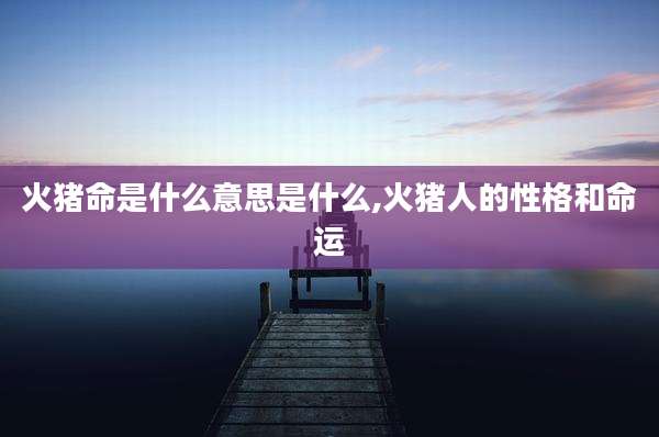 火猪命是什么意思是什么,火猪人的性格和命运