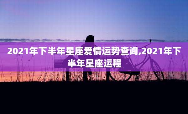 2021年下半年星座爱情运势查询,2021年下半年星座运程