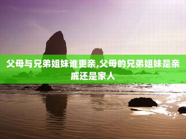 父母与兄弟姐妹谁更亲,父母的兄弟姐妹是亲戚还是家人
