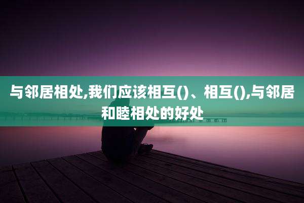 与邻居相处,我们应该相互()、相互(),与邻居和睦相处的好处