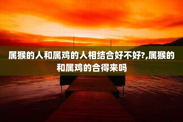 属猴的人和属鸡的人相结合好不好?,属猴的和属鸡的合得来吗
