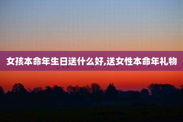 女孩本命年生日送什么好,送女性本命年礼物