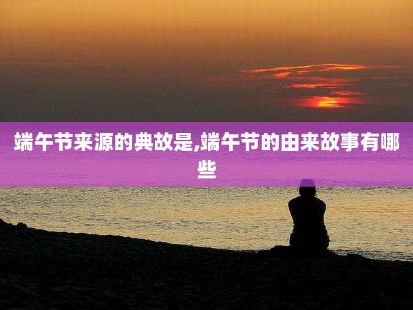 端午节来源的典故是,端午节的由来故事有哪些