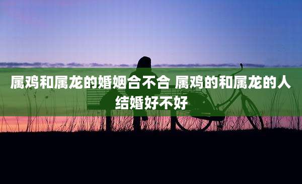 属鸡和属龙的婚姻合不合 属鸡的和属龙的人结婚好不好