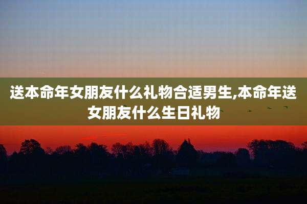 送本命年女朋友什么礼物合适男生,本命年送女朋友什么生日礼物