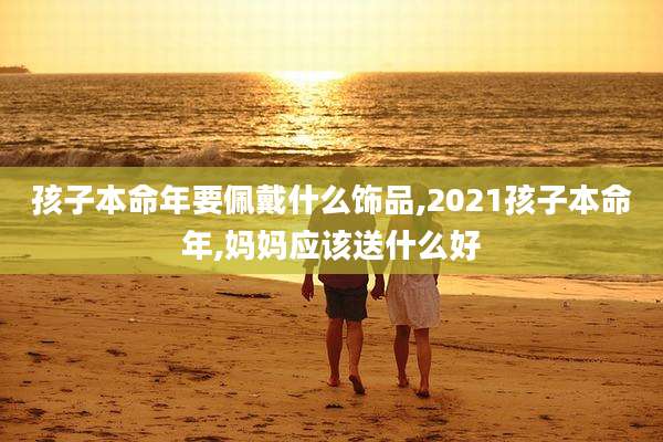 孩子本命年要佩戴什么饰品,2021孩子本命年,妈妈应该送什么好