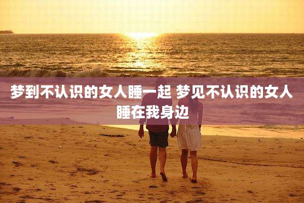 梦到不认识的女人睡一起 梦见不认识的女人睡在我身边