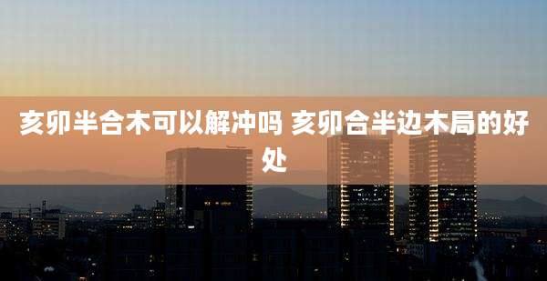 亥卯半合木可以解冲吗 亥卯合半边木局的好处