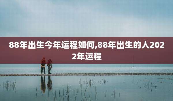 88年出生今年运程如何,88年出生的人2022年运程