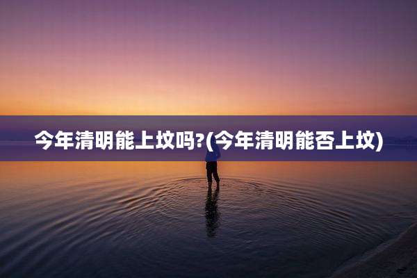 今年清明能上坟吗?(今年清明能否上坟)