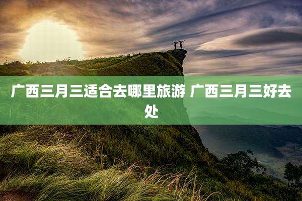 广西三月三适合去哪里旅游 广西三月三好去处