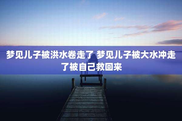 梦见儿子被洪水卷走了 梦见儿子被大水冲走了被自己救回来