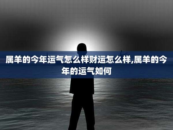 属羊的今年运气怎么样财运怎么样,属羊的今年的运气如何