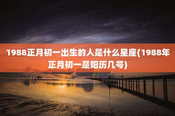 1988正月初一出生的人是什么星座(1988年正月初一是阳历几号)