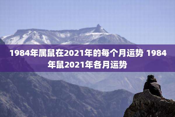 1984年属鼠在2021年的每个月运势 1984年鼠2021年各月运势