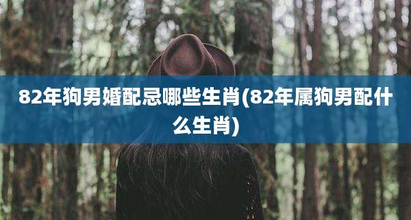 82年狗男婚配忌哪些生肖(82年属狗男配什么生肖)