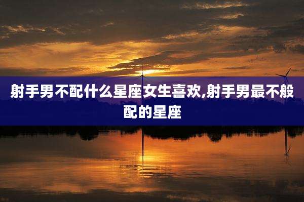 射手男不配什么星座女生喜欢,射手男最不般配的星座