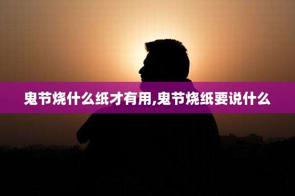 鬼节烧什么纸才有用,鬼节烧纸要说什么