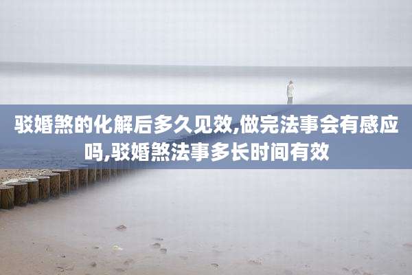 驳婚煞的化解后多久见效,做完法事会有感应吗,驳婚煞法事多长时间有效