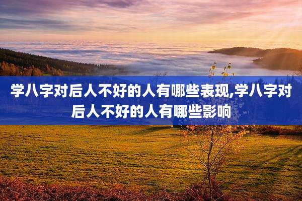 学八字对后人不好的人有哪些表现,学八字对后人不好的人有哪些影响