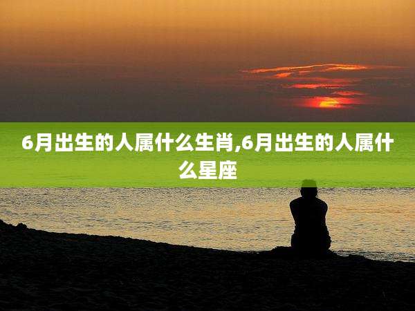 6月出生的人属什么生肖,6月出生的人属什么星座