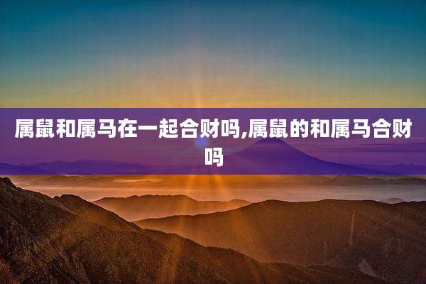 属鼠和属马在一起合财吗,属鼠的和属马合财吗