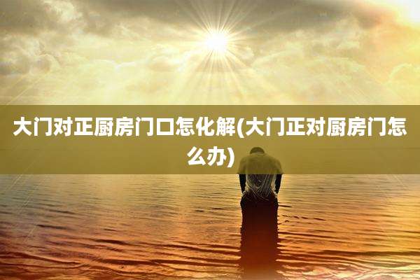 大门对正厨房门口怎化解(大门正对厨房门怎么办)