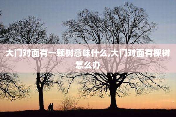 大门对面有一颗树意味什么,大门对面有棵树怎么办