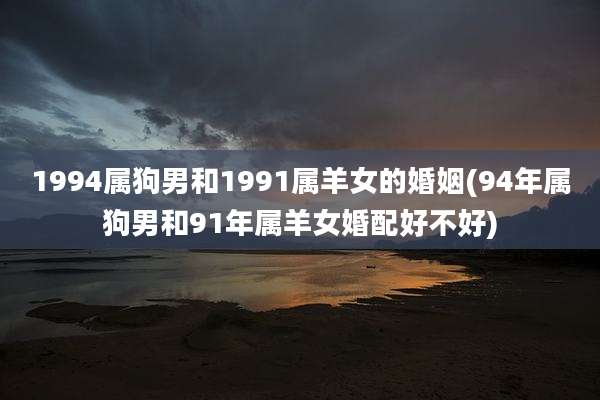 1994属狗男和1991属羊女的婚姻(94年属狗男和91年属羊女婚配好不好)
