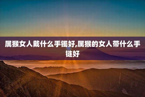 属猴女人戴什么手镯好,属猴的女人带什么手链好