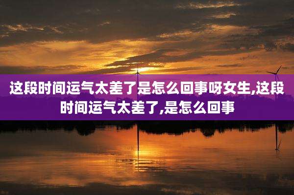这段时间运气太差了是怎么回事呀女生,这段时间运气太差了,是怎么回事