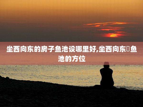 坐西向东的房子鱼池设哪里好,坐西向东俢鱼池的方位