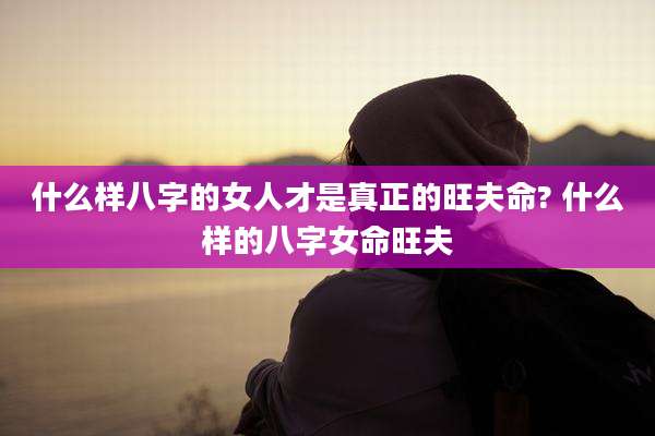 什么样八字的女人才是真正的旺夫命? 什么样的八字女命旺夫