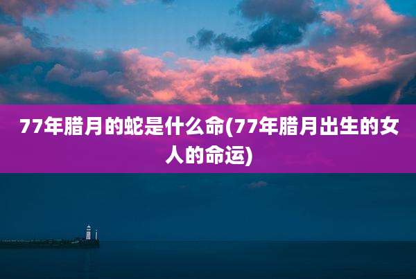 77年腊月的蛇是什么命(77年腊月出生的女人的命运)