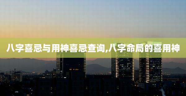 八字喜忌与用神喜忌查询,八字命局的喜用神